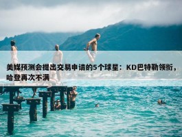 美媒预测会提出交易申请的5个球星：KD巴特勒领衔，哈登再次不满