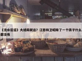 《流水迢迢》大结局就这？江慈和卫昭除了一个孩子什么都没有