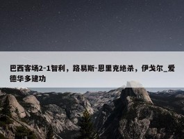 巴西客场2-1智利，路易斯-恩里克绝杀，伊戈尔_爱德华多建功