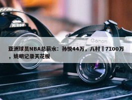 亚洲球员NBA总薪水：孙悦44万，八村塁7100万，姚明记录天花板