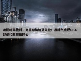 喷杨鸣骂裁判，克里斯情绪又失控！暴脾气点燃CBA 邱彪忙解释操碎心