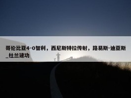 哥伦比亚4-0智利，西尼斯特拉传射，路易斯-迪亚斯_杜兰建功