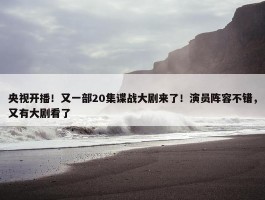 央视开播！又一部20集谍战大剧来了！演员阵容不错，又有大剧看了