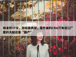 胡金秋37分，孙铭徽两双，靠外援的CBA只有浙江广厦的大腿还是“国产”