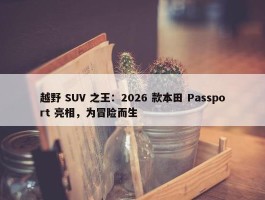 越野 SUV 之王：2026 款本田 Passport 亮相，为冒险而生