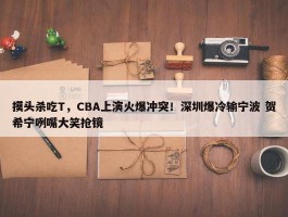 摸头杀吃T，CBA上演火爆冲突！深圳爆冷输宁波 贺希宁咧嘴大笑抢镜