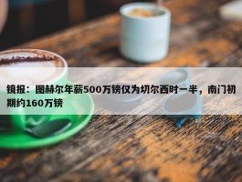 镜报：图赫尔年薪500万镑仅为切尔西时一半，南门初期约160万镑