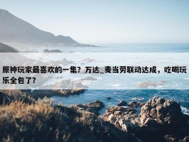 原神玩家最喜欢的一集？万达_麦当劳联动达成，吃喝玩乐全包了？