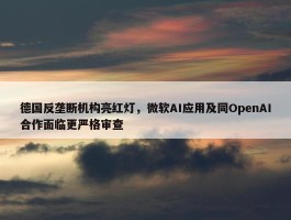 德国反垄断机构亮红灯，微软AI应用及同OpenAI合作面临更严格审查