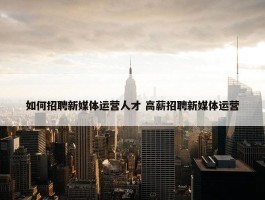 如何招聘新媒体运营人才 高薪招聘新媒体运营