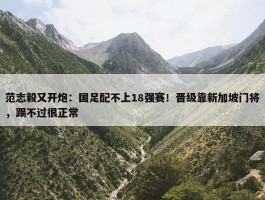 范志毅又开炮：国足配不上18强赛！晋级靠新加坡门将，踢不过很正常