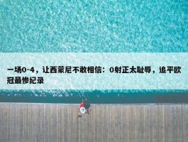 一场0-4，让西蒙尼不敢相信：0射正太耻辱，追平欧冠最惨纪录