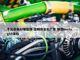 千元也有AI智能体 流畅安全无广告 联想moto g55体验