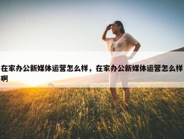 在家办公新媒体运营怎么样，在家办公新媒体运营怎么样啊