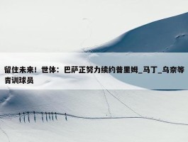 留住未来！世体：巴萨正努力续约普里姆_马丁_乌奈等青训球员