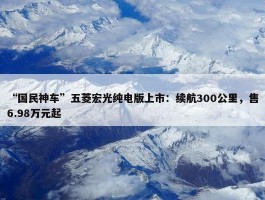 “国民神车”五菱宏光纯电版上市：续航300公里，售6.98万元起