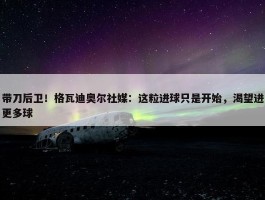 带刀后卫！格瓦迪奥尔社媒：这粒进球只是开始，渴望进更多球