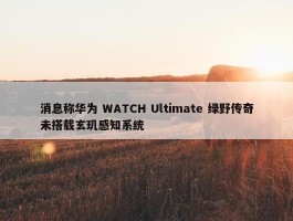 消息称华为 WATCH Ultimate 绿野传奇未搭载玄玑感知系统