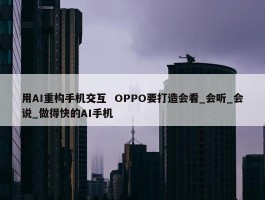 用AI重构手机交互  OPPO要打造会看_会听_会说_做得快的AI手机