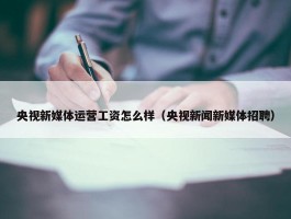 央视新媒体运营工资怎么样（央视新闻新媒体招聘）