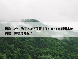 场均13分，为了2.4亿顶薪拼了！NBA东部版本伦纳德，你很难夺冠了