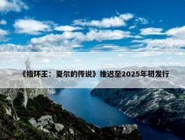 《指环王：夏尔的传说》推迟至2025年初发行