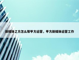 新媒体乙方怎么帮甲方运营，甲方新媒体运营工作