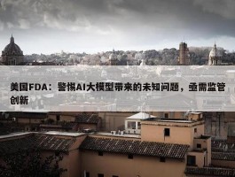 美国FDA：警惕AI大模型带来的未知问题，亟需监管创新