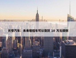 长安汽车：未来增程车可以做到 10 万元级别