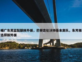 曝广东男篮酝酿换外援，巴顿吉伦沃特基本离队，朱芳雨选择新外援