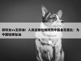 郑钦文vs王欣瑜！人民日报社媒预热中国金花德比：为中国姑娘加油