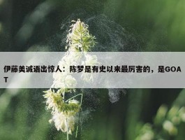 伊藤美诚语出惊人：陈梦是有史以来最厉害的，是GOAT