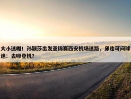 大小迷糊！孙颖莎出发亚锦赛西安机场迷路，邱贻可问球迷：去哪登机？