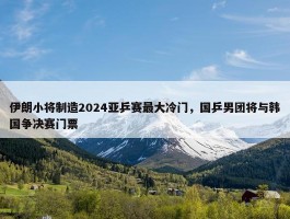 伊朗小将制造2024亚乒赛最大冷门，国乒男团将与韩国争决赛门票