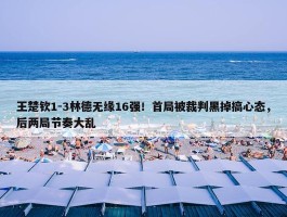 王楚钦1-3林德无缘16强！首局被裁判黑掉搞心态，后两局节奏大乱