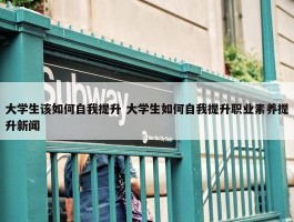 大学生该如何自我提升 大学生如何自我提升职业素养提升新闻