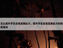 怎么提升学生自我发展能力，提升学生自我发展能力的制度建设