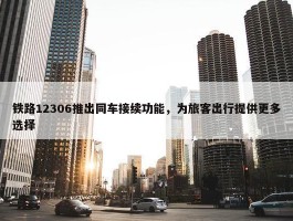 铁路12306推出同车接续功能，为旅客出行提供更多选择