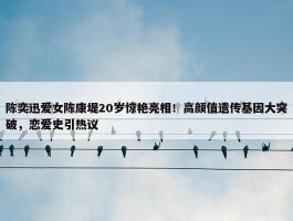 陈奕迅爱女陈康堤20岁惊艳亮相！高颜值遗传基因大突破，恋爱史引热议