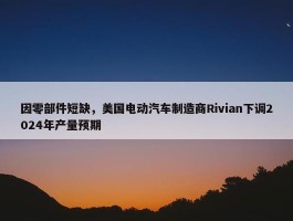 因零部件短缺，美国电动汽车制造商Rivian下调2024年产量预期