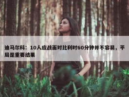 迪马尔科：10人应战面对比利时60分钟并不容易，平局是重要结果