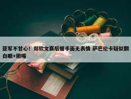 亚军不甘心！郑钦文赛后握手面无表情 萨巴伦卡疑似翻白眼+撇嘴