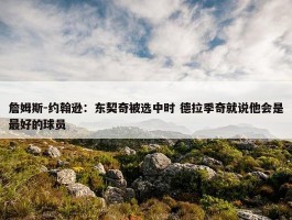 詹姆斯-约翰逊：东契奇被选中时 德拉季奇就说他会是最好的球员