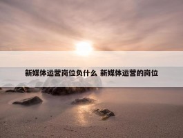 新媒体运营岗位负什么 新媒体运营的岗位