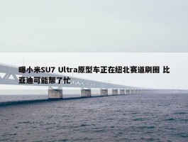 曝小米SU7 Ultra原型车正在纽北赛道刷圈 比亚迪可能帮了忙