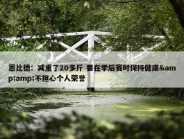 恩比德：减重了20多斤 要在季后赛时保持健康&amp;不担心个人荣誉