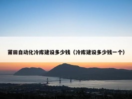 莆田自动化冷库建设多少钱（冷库建设多少钱一个）