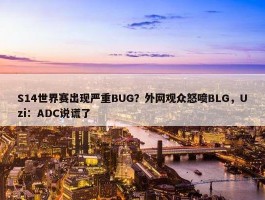 S14世界赛出现严重BUG？外网观众怒喷BLG，Uzi：ADC说谎了