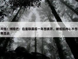 开炮！博格巴：在曼联最后一年想离开，被拒后内心不想再出战