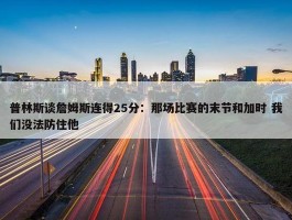 普林斯谈詹姆斯连得25分：那场比赛的末节和加时 我们没法防住他